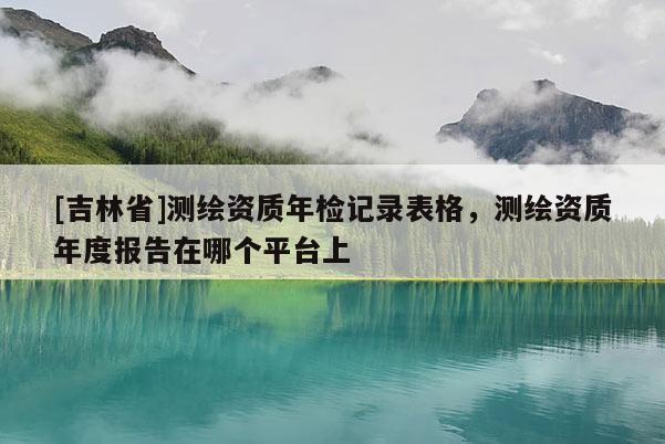 [吉林省]測繪資質(zhì)年檢記錄表格，測繪資質(zhì)年度報告在哪個平臺上