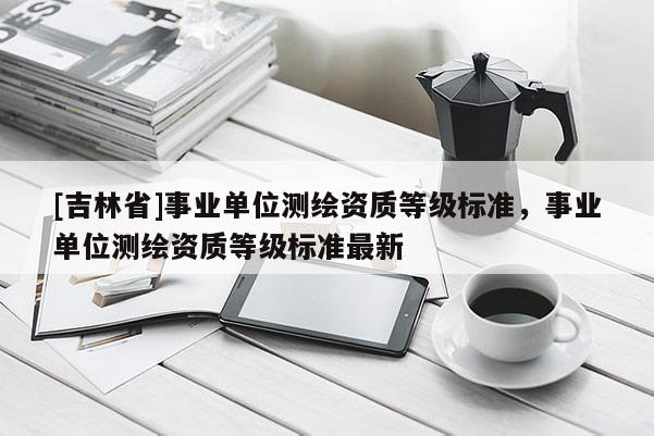 [吉林省]事業(yè)單位測(cè)繪資質(zhì)等級(jí)標(biāo)準(zhǔn)，事業(yè)單位測(cè)繪資質(zhì)等級(jí)標(biāo)準(zhǔn)最新