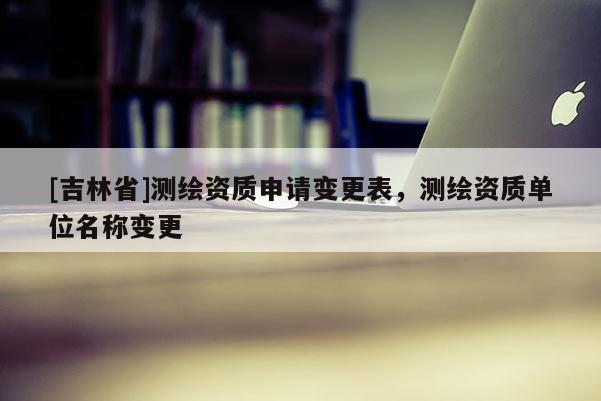 [吉林省]測繪資質(zhì)申請變更表，測繪資質(zhì)單位名稱變更