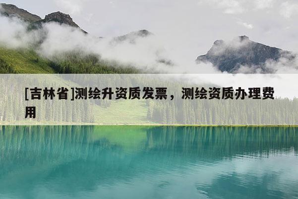 [吉林省]測(cè)繪升資質(zhì)發(fā)票，測(cè)繪資質(zhì)辦理費(fèi)用