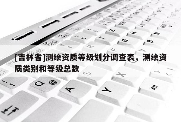 [吉林省]測繪資質(zhì)等級劃分調(diào)查表，測繪資質(zhì)類別和等級總數(shù)