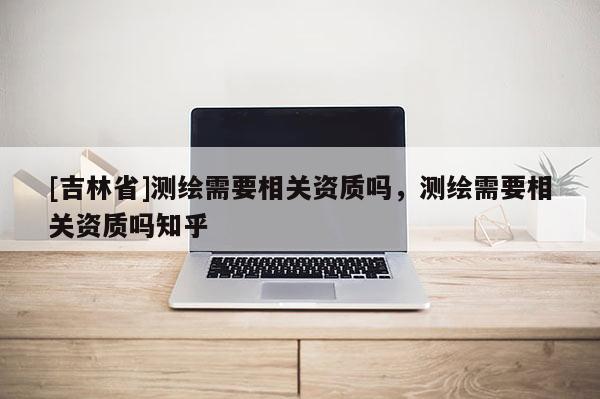 [吉林省]測(cè)繪需要相關(guān)資質(zhì)嗎，測(cè)繪需要相關(guān)資質(zhì)嗎知乎