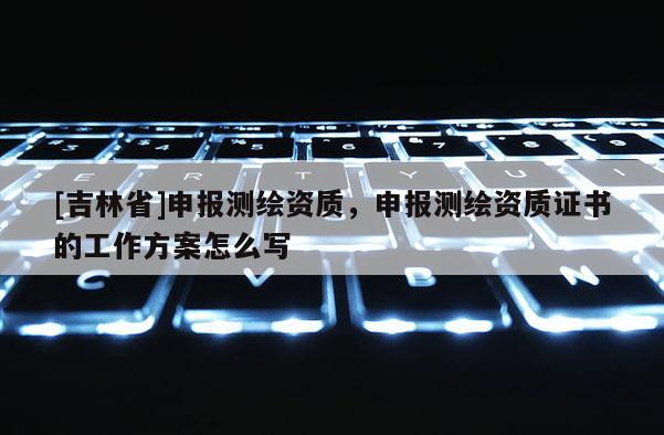 [吉林省]申報(bào)測繪資質(zhì)，申報(bào)測繪資質(zhì)證書的工作方案怎么寫