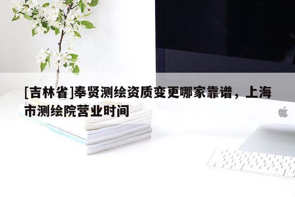 [吉林省]奉賢測繪資質變更哪家靠譜，上海市測繪院營業(yè)時間