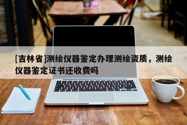 [吉林省]測繪儀器鑒定辦理測繪資質(zhì)，測繪儀器鑒定證書還收費嗎