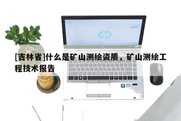 [吉林省]什么是礦山測繪資質(zhì)，礦山測繪工程技術(shù)報告