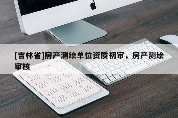 [吉林省]房產(chǎn)測繪單位資質(zhì)初審，房產(chǎn)測繪審核