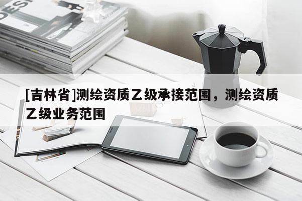[吉林省]測繪資質(zhì)乙級承接范圍，測繪資質(zhì)乙級業(yè)務(wù)范圍