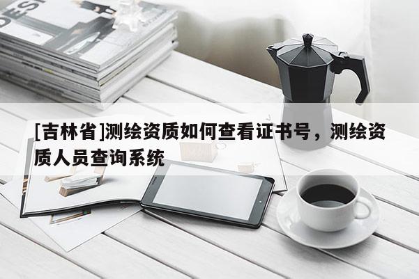 [吉林省]測繪資質(zhì)如何查看證書號，測繪資質(zhì)人員查詢系統(tǒng)