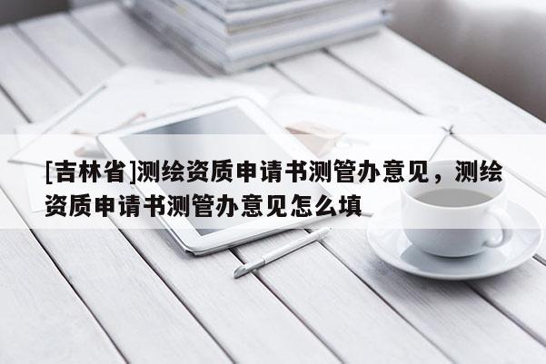 [吉林省]測(cè)繪資質(zhì)申請(qǐng)書(shū)測(cè)管辦意見(jiàn)，測(cè)繪資質(zhì)申請(qǐng)書(shū)測(cè)管辦意見(jiàn)怎么填