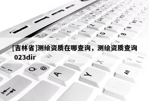 [吉林省]測繪資質(zhì)在哪查詢，測繪資質(zhì)查詢 023dir