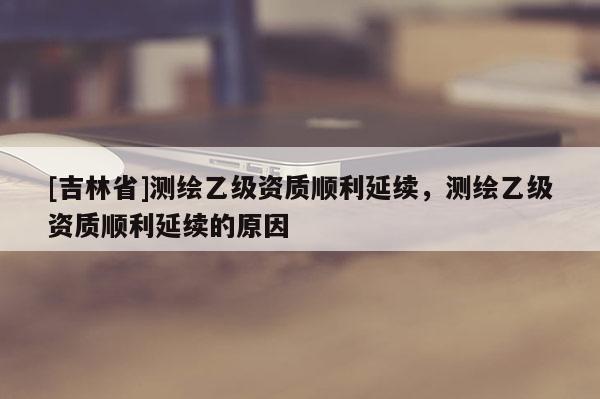[吉林省]測繪乙級資質(zhì)順利延續(xù)，測繪乙級資質(zhì)順利延續(xù)的原因