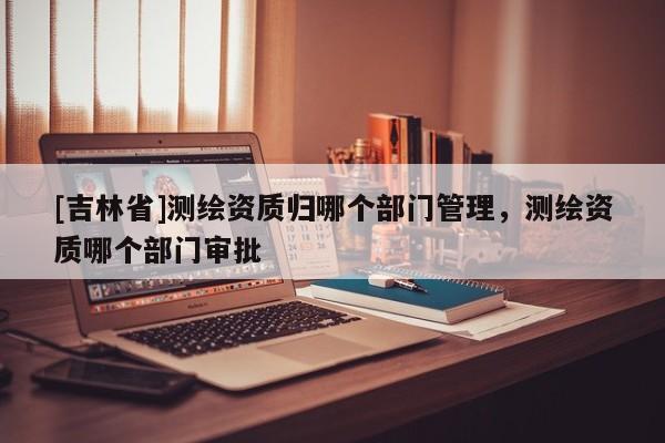 [吉林省]測繪資質(zhì)歸哪個部門管理，測繪資質(zhì)哪個部門審批