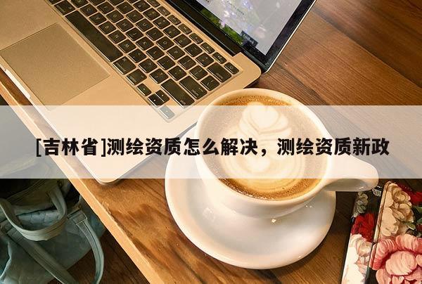 [吉林省]測(cè)繪資質(zhì)怎么解決，測(cè)繪資質(zhì)新政