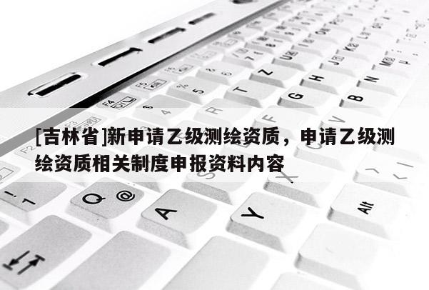 [吉林省]新申請乙級測繪資質(zhì)，申請乙級測繪資質(zhì)相關(guān)制度申報資料內(nèi)容