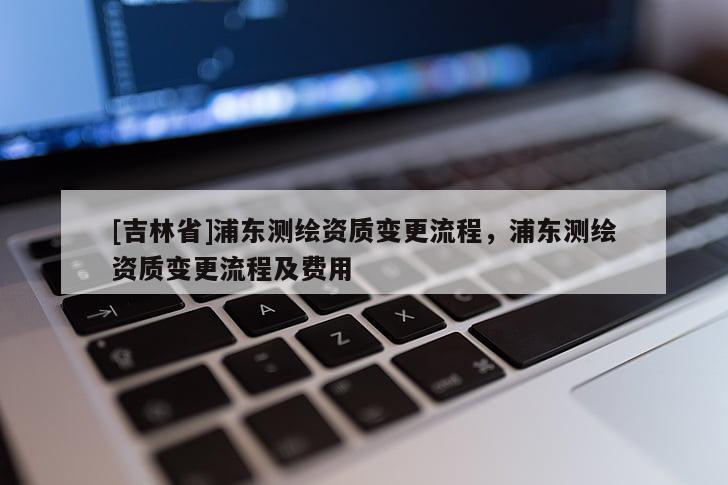 [吉林省]浦東測繪資質(zhì)變更流程，浦東測繪資質(zhì)變更流程及費用