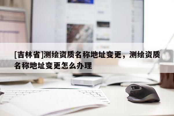 [吉林省]測(cè)繪資質(zhì)名稱(chēng)地址變更，測(cè)繪資質(zhì)名稱(chēng)地址變更怎么辦理