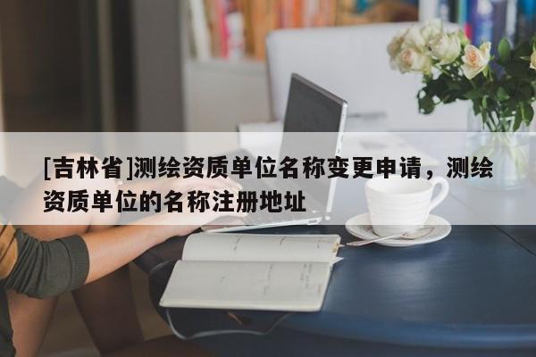 [吉林省]測(cè)繪資質(zhì)單位名稱(chēng)變更申請(qǐng)，測(cè)繪資質(zhì)單位的名稱(chēng)注冊(cè)地址