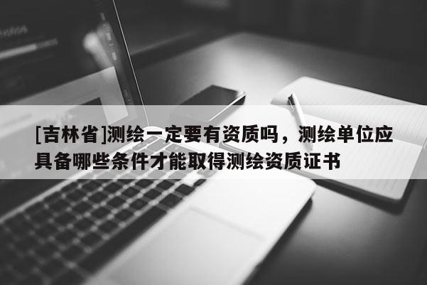 [吉林省]測(cè)繪一定要有資質(zhì)嗎，測(cè)繪單位應(yīng)具備哪些條件才能取得測(cè)繪資質(zhì)證書