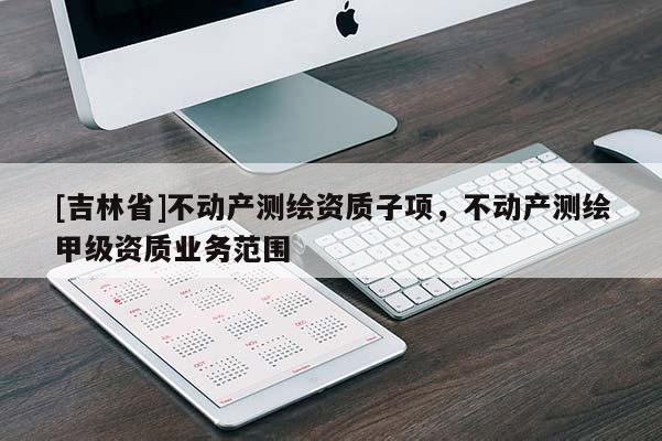 [吉林省]不動產(chǎn)測繪資質子項，不動產(chǎn)測繪甲級資質業(yè)務范圍
