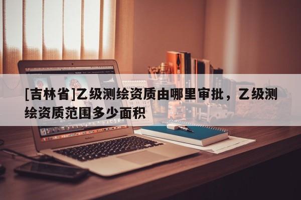 [吉林省]乙級測繪資質(zhì)由哪里審批，乙級測繪資質(zhì)范圍多少面積