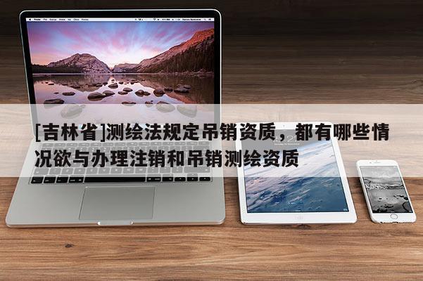 [吉林省]測繪法規(guī)定吊銷資質(zhì)，都有哪些情況欲與辦理注銷和吊銷測繪資質(zhì)