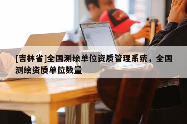[吉林省]全國測繪單位資質(zhì)管理系統(tǒng)，全國測繪資質(zhì)單位數(shù)量