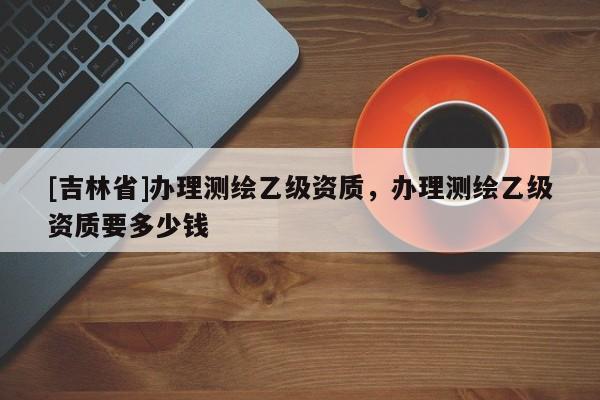 [吉林省]辦理測(cè)繪乙級(jí)資質(zhì)，辦理測(cè)繪乙級(jí)資質(zhì)要多少錢