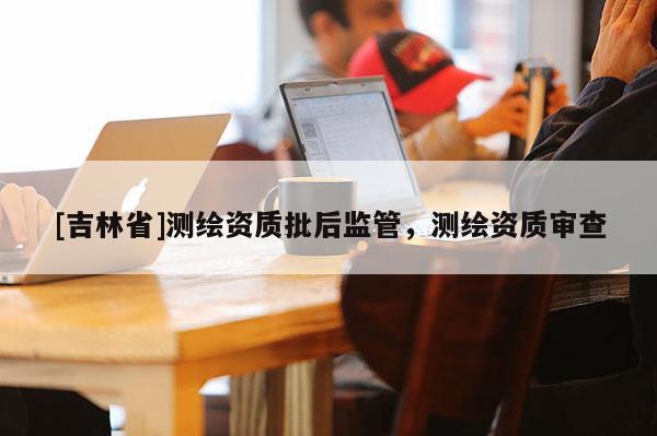 [吉林省]測繪資質(zhì)批后監(jiān)管，測繪資質(zhì)審查