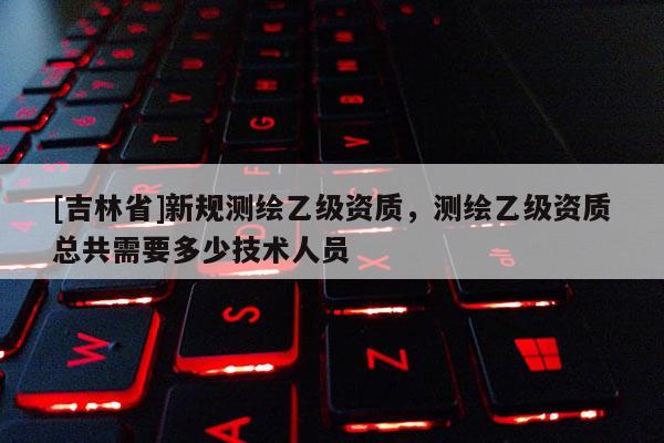 [吉林省]新規(guī)測繪乙級資質(zhì)，測繪乙級資質(zhì)總共需要多少技術(shù)人員