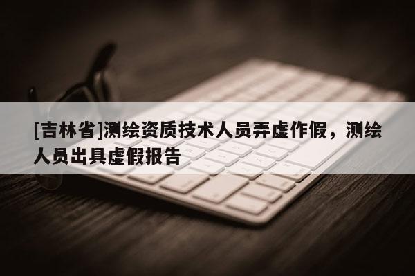 [吉林省]測繪資質技術人員弄虛作假，測繪人員出具虛假報告