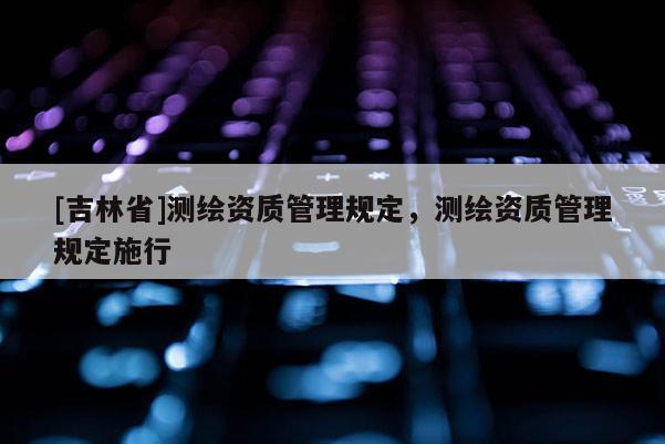 [吉林省]測(cè)繪資質(zhì)管理規(guī)定，測(cè)繪資質(zhì)管理規(guī)定施行