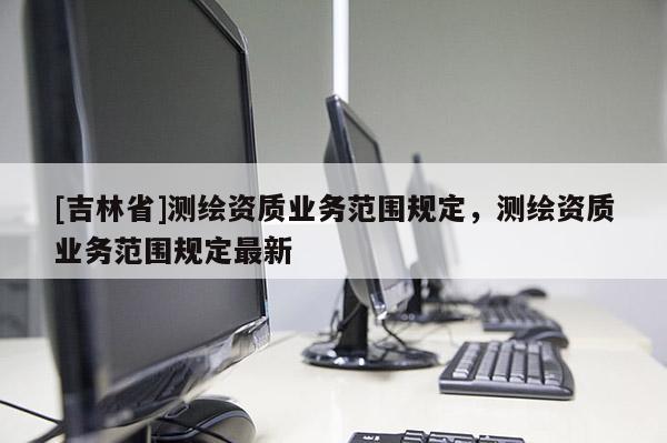 [吉林省]測繪資質(zhì)業(yè)務(wù)范圍規(guī)定，測繪資質(zhì)業(yè)務(wù)范圍規(guī)定最新