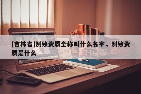 [吉林省]測繪資質(zhì)全稱叫什么名字，測繪資質(zhì)是什么