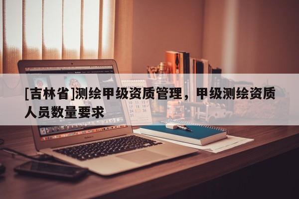 [吉林省]測(cè)繪甲級(jí)資質(zhì)管理，甲級(jí)測(cè)繪資質(zhì)人員數(shù)量要求