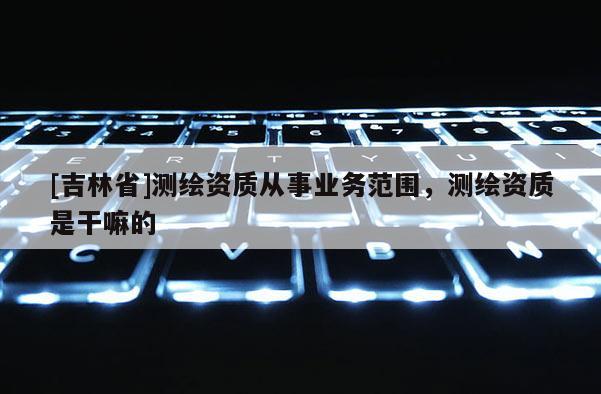 [吉林省]測繪資質(zhì)從事業(yè)務(wù)范圍，測繪資質(zhì)是干嘛的