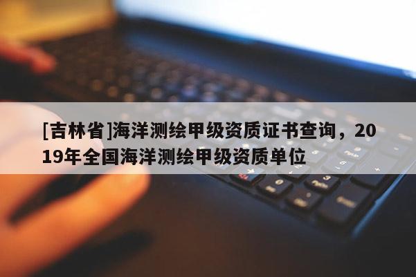 [吉林省]海洋測繪甲級資質(zhì)證書查詢，2019年全國海洋測繪甲級資質(zhì)單位