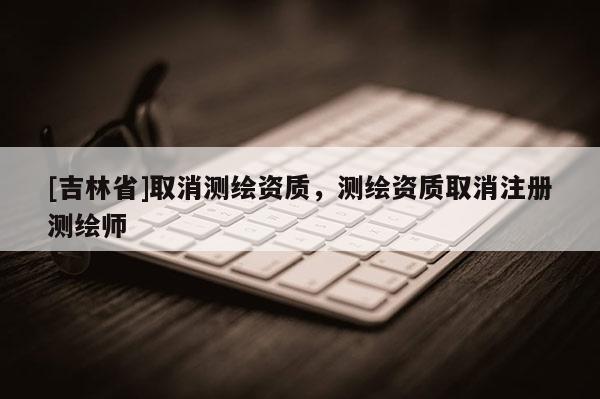 [吉林省]取消測繪資質(zhì)，測繪資質(zhì)取消注冊測繪師