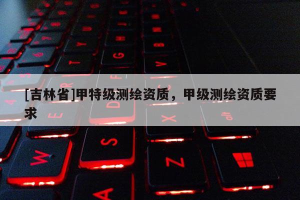 [吉林省]甲特級測繪資質(zhì)，甲級測繪資質(zhì)要求