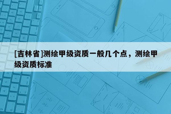 [吉林省]測(cè)繪甲級(jí)資質(zhì)一般幾個(gè)點(diǎn)，測(cè)繪甲級(jí)資質(zhì)標(biāo)準(zhǔn)