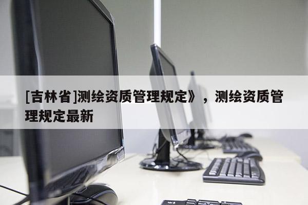 [吉林省]測(cè)繪資質(zhì)管理規(guī)定》，測(cè)繪資質(zhì)管理規(guī)定最新