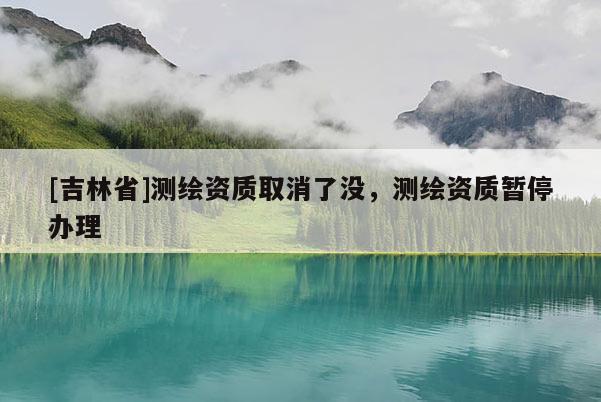 [吉林省]測(cè)繪資質(zhì)取消了沒，測(cè)繪資質(zhì)暫停辦理
