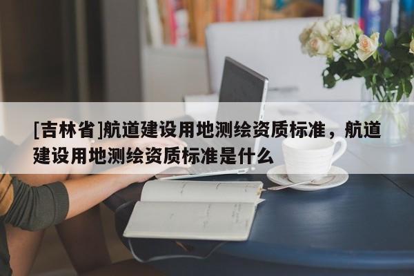 [吉林省]航道建設用地測繪資質(zhì)標準，航道建設用地測繪資質(zhì)標準是什么