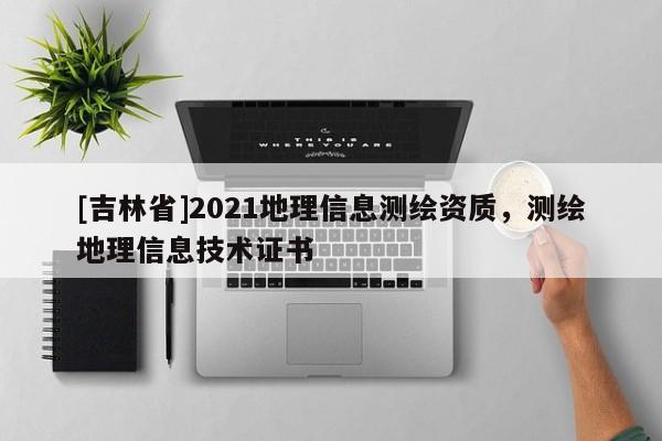 [吉林省]2021地理信息測(cè)繪資質(zhì)，測(cè)繪地理信息技術(shù)證書