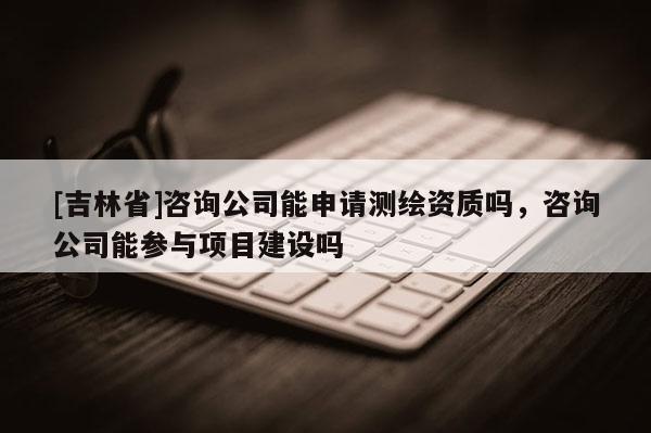 [吉林省]咨詢公司能申請測繪資質(zhì)嗎，咨詢公司能參與項目建設(shè)嗎