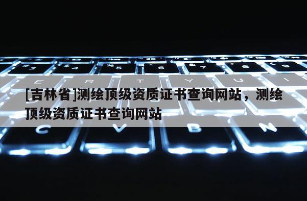 [吉林省]測繪頂級資質(zhì)證書查詢網(wǎng)站，測繪頂級資質(zhì)證書查詢網(wǎng)站
