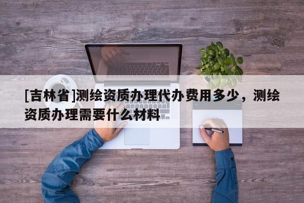 [吉林省]測(cè)繪資質(zhì)辦理代辦費(fèi)用多少，測(cè)繪資質(zhì)辦理需要什么材料