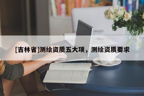 [吉林省]測(cè)繪資質(zhì)五大項(xiàng)，測(cè)繪資質(zhì)要求