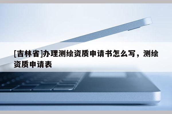 [吉林省]辦理測繪資質(zhì)申請書怎么寫，測繪資質(zhì)申請表