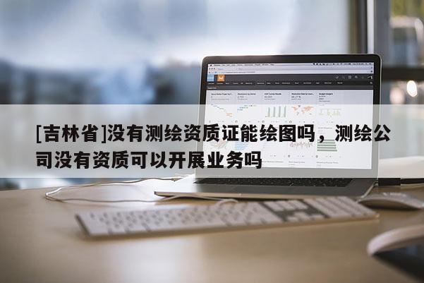 [吉林省]沒(méi)有測(cè)繪資質(zhì)證能繪圖嗎，測(cè)繪公司沒(méi)有資質(zhì)可以開(kāi)展業(yè)務(wù)嗎